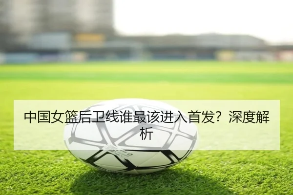 中国女篮后卫线谁最该进入首发？深度解析