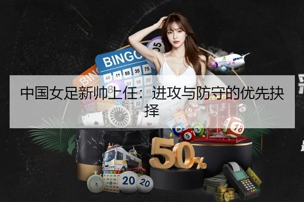 中国女足新帅上任：进攻与防守的优先抉择
