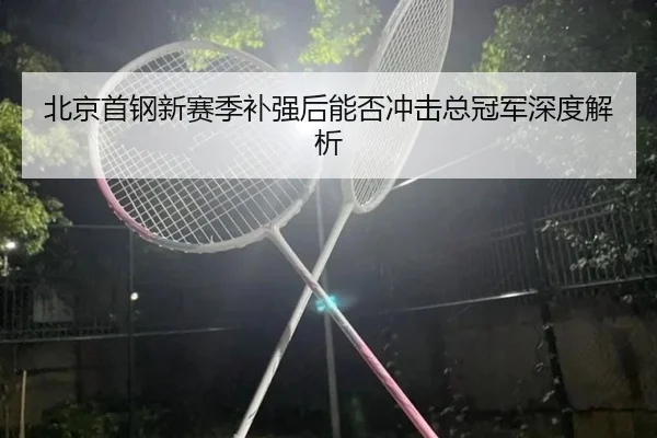 北京首钢新赛季补强后能否冲击总冠军深度解析