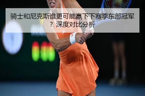 骑士和尼克斯谁更可能赢下下赛季东部冠军？深度对比分析